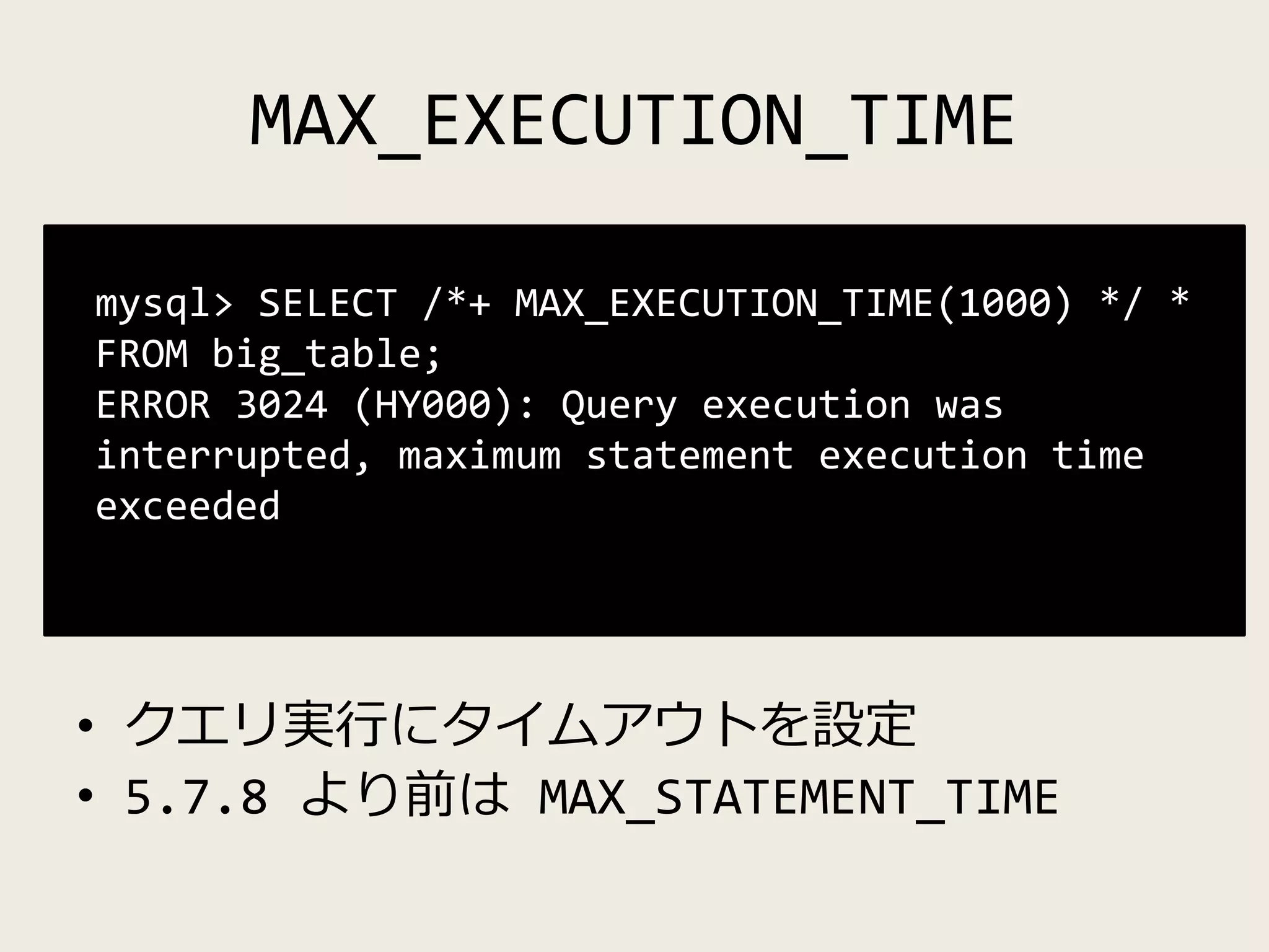 MAX_EXECUTION_TIME
• クエリ実行にタイムアウトを設定
• 5.7.8 より前は MAX_STATEMENT_TIME
mysql> SELECT /*+ MAX_EXECUTION_TIME(1000) */ *
FROM big_table;
ERROR 3024 (HY000): Query execution was
interrupted, maximum statement execution time
exceeded
 