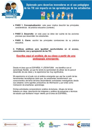 ● PASO 1. Conceptualización: este paso implica describir las principales
características de práctica educativa (contexto).
● PASO 2. Desarrollo: en este paso se debe dar cuenta de las acciones
precisas que desarrollan los estudiantes.
 PASO 3. Cierre: escribir las principales conclusiones de su práctica
educativa.
ii. Políticas públicas para igualdad oportunidades en el acceso,
conocimiento, uso y apropiación de las TIC.
Escriba aquí el análisis de su clase a partir de una
pedagogía emergente:
Desde mi área que es ESPAÑOL Y LITERATURA me identifico con el
aprendizaje flexible, ya que he tenido la oportunidad de utilizar las tic para el
desarrollo de una clase y la experiencia fue muy significativa.
Mi experiencia en el aula con el análisis emergente que use fue a partir de las
herramientas tecnológicas dado que, los estudiantes transformaron sus
conocimientos del tema del área desarrollando actividades investigativas desde
sus celulares como agentes productivos de información y por ende como
motivación de enseñanza aprendizaje.
Dichas actividades comprendieron análisis de lecturas, dibujos de temas
tratados en clase, descripción de imágenes y análisis de esquemas o técnicas
de estudio que facilitaron mayor interés por el área de ESPAÑOL.
 