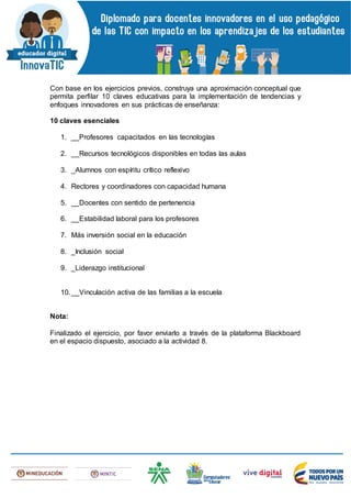 Con base en los ejercicios previos, construya una aproximación conceptual que
permita perfilar 10 claves educativas para la implementación de tendencias y
enfoques innovadores en sus prácticas de enseñanza:
10 claves esenciales
1. __Profesores capacitados en las tecnologías
2. __Recursos tecnológicos disponibles en todas las aulas
3. _Alumnos con espíritu crítico reflexivo
4. Rectores y coordinadores con capacidad humana
5. __Docentes con sentido de pertenencia
6. __Estabilidad laboral para los profesores
7. Más inversión social en la educación
8. _Inclusión social
9. _Liderazgo institucional
10.__Vinculación activa de las familias a la escuela
Nota:
Finalizado el ejercicio, por favor enviarlo a través de la plataforma Blackboard
en el espacio dispuesto, asociado a la actividad 8.
 