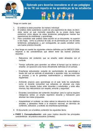 Tenga en cuenta que:
1. El análisis lo debe presentar de manera individual.
2. El análisis debe sustentarse a partir de una experiencia de clase, es decir,
debe narrar en qué momento específico de su praxis diaria logra
evidenciar cómo alguna de estas tendencias pedagógicas medias sus
experiencias de enseñanza y aprendizaje.
3. Para consolidar este análisis debe escribir en un documento, no superior
a dos hojas, cómo su práctica de aula, se ve permeada por una de estas
tendencias pedagógicas y, por consiguiente, se puede constituir como
una buena práctica docente:
 Aquí tenga en cuenta los siguientes criterios definidos por la UNESCO 2004,
respecto a las características que deben tener las buenas prácticas
docentes:
- Relevancia del contenido que se enseña: están alineadas con el
currículo.
- Tiempo suficiente para aprender: se refiere al tiempo que se dedica a
enseñar, en oposición a las horas oficialmente definidas en el currículo.
- Enseñanza estructurada: conjunto de oportunidades de aprendizaje a
través del cual se estimula al estudiante a aprender más, se monitorea
su proceso y se le garantiza realimentación y reforzamiento con
regularidad.
- Ambiente propicio para aprendizaje en el aula: tanto los estudiantes
como el docente concentran sus esfuerzos en alcanzar una meta
común, hay respeto mutuo entre docentes y estudiantes, y entre ellos
mismos; hay intercambios con respeto, armonía y seguridad.
- Docentes conocedores del contenido disciplinar: para lo cual se requiere
inteligencia verbal, un amplio repertorio docente y motivación para
alcanzar las metas propuestas.
- Adaptabilidad al contexto: se debe valorar la relevancia de los objetivos
actuales y planeados frente a la situación nacional, en términos de
contenido, estructura y contexto de enseñanza-aprendizaje.
4. El documento con el análisis contendrá los siguientes ítems:
● PASO 1. Conceptualización: este paso implica describir las principales
características de práctica educativa (contexto).
 