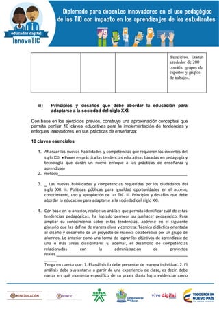 financieros. Existen
alrededor de 200
comités, grupos de
expertos y grupos
de trabajos.
iii) Principios y desafíos que debe abordar la educación para
adaptarse a la sociedad del siglo XXI.
Con base en los ejercicios previos, construya una aproximación conceptual que
permita perfilar 10 claves educativas para la implementación de tendencias y
enfoques innovadores en sus prácticas de enseñanza:
10 claves esenciales
1. Afianzar las nuevas habilidades y competencias que requieren los docentes del
siglo XXI.  Poner en práctica las tendencias educativas basadas en pedagogía y
tecnología que darán un nuevo enfoque a las prácticas de enseñanza y
aprendizaje
2. metodo____________________________________________________
3. _ Las nuevas habilidades y competencias requeridas por los ciudadanos del
siglo XXI. ii. Políticas públicas para igualdad oportunidades en el acceso,
conocimiento, uso y apropiación de las TIC. iii. Principios y desafíos que debe
abordar la educación para adaptarse a la sociedad del siglo XXI.
4. Con base en lo anterior, realice un análisis que permita identificar cuál de estas
tendencias pedagógicas, ha logrado permear su quehacer pedagógico. Para
ampliar su conocimiento sobre estas tendencias, apóyese en el siguiente
glosario que las define de manera clara y concreta: Técnica didáctica orientada
al diseño y desarrollo de un proyecto de manera colaborativa por un grupo de
alumnos. Lo anterior como una forma de lograr los objetivos de aprendizaje de
una o más áreas disciplinares y, además, el desarrollo de competencias
relacionadas con la administración de proyectos
reales._____________________________________________________
_____
Tenga en cuenta que: 1. El análisis lo debe presentar de manera individual. 2. El
análisis debe sustentarse a partir de una experiencia de clase, es decir, debe
narrar en qué momento específico de su praxis diaria logra evidenciar cómo
 