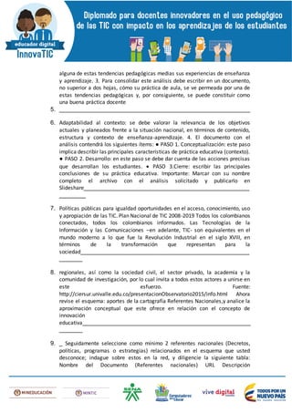 alguna de estas tendencias pedagógicas medias sus experiencias de enseñanza
y aprendizaje. 3. Para consolidar este análisis debe escribir en un documento,
no superior a dos hojas, cómo su práctica de aula, se ve permeada por una de
estas tendencias pedagógicas y, por consiguiente, se puede constituir como
una buena práctica docente
5. __________________________________________________________
6. Adaptabilidad al contexto: se debe valorar la relevancia de los objetivos
actuales y planeados frente a la situación nacional, en términos de contenido,
estructura y contexto de enseñanza-aprendizaje. 4. El documento con el
análisis contendrá los siguientes ítems: ● PASO 1. Conceptualización: este paso
implica describir las principales características de práctica educativa (contexto).
● PASO 2. Desarrollo: en este paso se debe dar cuenta de las acciones precisas
que desarrollan los estudiantes.  PASO 3.Cierre: escribir las principales
conclusiones de su práctica educativa. Importante: Marcar con su nombre
completo el archivo con el análisis solicitado y publicarlo en
Slideshare__________________________________________________
________
7. Políticas públicas para igualdad oportunidades en el acceso, conocimiento, uso
y apropiación de las TIC. Plan Nacional de TIC 2008-2019 Todos los colombianos
conectados, todos los colombianos informados. Las Tecnologías de la
Información y las Comunicaciones –en adelante, TIC- son equivalentes en el
mundo moderno a lo que fue la Revolución Industrial en el siglo XVIII, en
términos de la transformación que representan para la
sociedad___________________________________________________
_______
8. regionales, así como la sociedad civil, el sector privado, la academia y la
comunidad de investigación, por lo cual invita a todos estos actores a unirse en
este esfuerzo. Fuente:
http://ciersur.univalle.edu.co/presentacionObservatorio2015/info.html Ahora
revise el esquema: aportes de la cartografía Referentes Nacionales,y analice la
aproximación conceptual que este ofrece en relación con el concepto de
innovación
educativa___________________________________________________
_______
9. _ Seguidamente seleccione como mínimo 2 referentes nacionales (Decretos,
políticas, programas o estrategias) relacionados en el esquema que usted
desconoce; indague sobre estos en la red, y diligencie la siguiente tabla:
Nombre del Documento (Referentes nacionales) URL Descripción
 