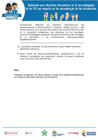 Características Definición de estándares http://www.colo mbi
aaprende.edu.co/ h tml/micrositios/17 5 2/articles- 318264_recurso_t i c.pdf
Orientar procesos en el uso de la stics Políticas de innovación Papel de la stics
en la innovación5 competencias que desarrollan las tics tecnológica,
comunicativa Pedagógica, De gestión investigativa Plan Nacional de Tecnologías
de la Información y las Comunicaciones http://www.eduteka.
org/pdfdir/Colombia
_________________________________________________________
10._ aprendizaje aumentado. Se trata de construir nuevos modelos educativos,
organizados interactivos.
11.Claves finales del tema1.Cuandohablamosde sociedad1.0,2.0 y 3.0 nos
referimos a paradigmas que actualmente conviven de manera simultánea,
hasta en los países más desarrollados.2.
Nota:
Finalizado el ejercicio, por favor enviarlo a través de la plataforma Blackboard
en el espacio dispuesto, asociado a la actividad 8.
 