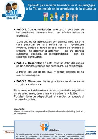 ● PASO 1. Conceptualización: este paso implica describir
las principales características de práctica educativa
(contexto).
Cada uno de los aprendizajes son significativos. En este
caso particular se hará énfasis en el Aprendizaje
invertido, porque a través de esta técnica se fortalece el
proceso de aprender a aprender de una manera
autónoma, didáctica, en correspondencia con los
objetivos curriculares.
● PASO 2. Desarrollo: en este paso se debe dar cuenta
de las acciones precisas que desarrollan los estudiantes.
A través del uso de las TICS, y demás recursos de las
nuevas tecnologías.
 PASO 3. Cierre: escribir las principales conclusiones de
su práctica educativa.
Se observa el fortalecimiento de las capacidades cognitivas
en los estudiantes, de una manera autónoma y flexible.
Fortalecimiento de adaptabilidad al cambio de acuerdo al
recurso disponible.
Importante:
Marcar con su nombre completo el archivo con el análisis solicitado y publicarlo
en Slideshare.
SlideShare:
Es un sitio web que permite alojar diapositivas. Ofrece a los usuarios la posibilidad
de subir y compartir en público o en privado presentaciones de
 