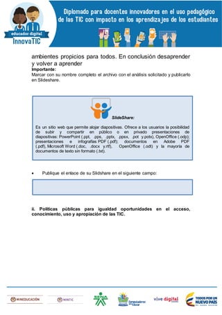 ambientes propicios para todos. En conclusión desaprender
y volver a aprender
Importante:
Marcar con su nombre completo el archivo con el análisis solicitado y publicarlo
en Slideshare.
 Publique el enlace de su Slidshare en el siguiente campo:
ii. Políticas públicas para igualdad oportunidades en el acceso,
conocimiento, uso y apropiación de las TIC.
SlideShare:
Es un sitio web que permite alojar diapositivas. Ofrece a los usuarios la posibilidad
de subir y compartir en público o en privado presentaciones de
diapositivas: PowerPoint (.ppt, .pps, .pptx, .ppsx, .pot y.potx), OpenOffice (.odp);
presentaciones e infografías PDF (.pdf); documentos en Adobe PDF
(.pdf), Microsoft Word (.doc, .docx y.rtf), OpenOffice (.odt) y la mayoría de
documentos de texto sin formato (.txt).
 
