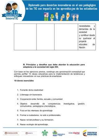 necesidades y
demandas de la
sociedad
y contribuir desde
su quehacer al
proyecto
educativo de
Nación
III. Principios y desafíos que debe abordar la educación para
adaptarse a la sociedad del siglo XXI.
Con base en los ejercicios previos, construya una aproximación conceptual que
permita perfilar 10 claves educativas para la implementación de tendencias y
enfoques innovadores en sus prácticas de enseñanza:
10 claves esenciales
1. Fomento de la creatividad
2. Liderazgo sin burocracia.
3. Cooperación entre familia, escuela y comunidad
4. Objetivo desarrollo de competencias Investigativa, gestión,
comunicativa, pedagógica y tecnológica.
5. Foco en los intereses de aprendizaje
6. Formar a ciudadanos, no solo a profesionales.
7. Nuevo rol del profesor y su formación.
8. Nueva ecología del aprendizaje.
 