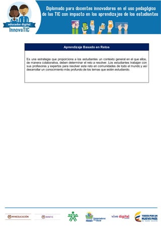 Es una estrategia que proporciona a los estudiantes un contexto general en el que ellos,
de manera colaborativa, deben determinar el reto a resolver. Los estudiantes trabajan con
sus profesores y expertos para resolver este reto en comunidades de todo el mundo y así
desarrollar un conocimiento más profundo de los temas que estén estudiando.
Aprendizaje Basado en Retos
 