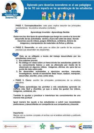 PASO 1. Conceptualización: este paso implica describir las principales
características de práctica educativa (contexto).
Aprendizaje Invertido - Aprendizaje flexible
Estos son los dos tipos de aprendizajes que tengo en cuenta a la hora del
desarrollo de las actividades dentro y fuera del salón de clase. Donde
hacemos uso de videos, juegos didácticos, carteleras, lectura de
imágenes y manipulación de materiales de fichas y afiches.
● PASO 2. Desarrollo: en este paso se debe dar cuenta de las acciones
precisas que desarrollan los estudiantes.
Esto se ve reflejado a través del trabajo desarrollado por los
estudiantes como son:
1. Sus saberes previos
2. Se dialoga en clase sobre un tema donde los estudiantes parten de
su conocimiento básico y este es afianzado por medio de lo
observado en algunos videos, imágenes, afiches, etc. para dar su
punto de vista sobre este.
3. Se desarrollan actividades y ejercicios escritos, manuales,
investigativos, donde el estudiante debe hacer, realizar, manipular,
desarrollar, escribir, crear, entre otras.
 PASO 3. Cierre: escribir las principales conclusiones de su práctica
educativa.
Estos aprendizajes les permiten a mis estudiantes aprender de
manera más fácil y divertida, ya que a estos les gustan los videos,
imágenes, carteleras, etc.
También le ayudan a practicar e interiorizar los conocimientos de una
manera más puntual
Igual manera les ayuda a los estudiantes a cubrir sus necesidades
particulares y desarrollarlas en compañía de sus compañeros y docente
Importante:
Marcar con su nombre completo el archivo con el análisis solicitado y publicarlo
en Slideshare.
 