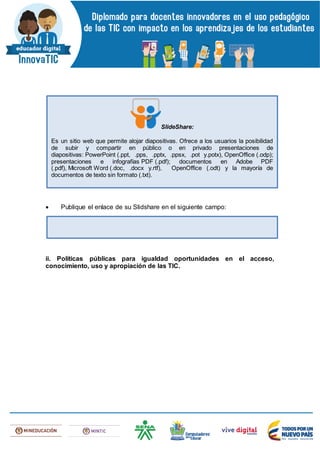  Publique el enlace de su Slidshare en el siguiente campo:
ii. Políticas públicas para igualdad oportunidades en el acceso,
conocimiento, uso y apropiación de las TIC.
SlideShare:
Es un sitio web que permite alojar diapositivas. Ofrece a los usuarios la posibilidad
de subir y compartir en público o en privado presentaciones de
diapositivas: PowerPoint (.ppt, .pps, .pptx, .ppsx, .pot y.potx), OpenOffice (.odp);
presentaciones e infografías PDF (.pdf); documentos en Adobe PDF
(.pdf), Microsoft Word (.doc, .docx y.rtf), OpenOffice (.odt) y la mayoría de
documentos de texto sin formato (.txt).
 