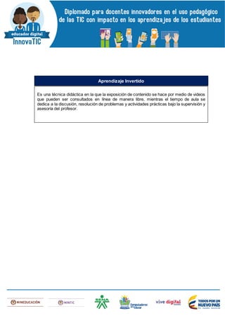 Es una técnica didáctica en la que la exposición de contenido se hace por medio de videos
que pueden ser consultados en línea de manera libre, mientras el tiempo de aula se
dedica a la discusión, resolución de problemas y actividades prácticas bajo la supervisión y
asesoría del profesor.
Aprendizaje Invertido
 