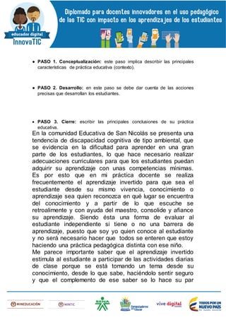 ● PASO 1. Conceptualización: este paso implica describir las principales
características de práctica educativa (contexto).
● PASO 2. Desarrollo: en este paso se debe dar cuenta de las acciones
precisas que desarrollan los estudiantes.
 PASO 3. Cierre: escribir las principales conclusiones de su práctica
educativa.
En la comunidad Educativa de San Nicolás se presenta una
tendencia de discapacidad cognitiva de tipo ambiental, que
se evidencia en la dificultad para aprender en una gran
parte de los estudiantes, lo que hace necesario realizar
adecuaciones curriculares para que los estudiantes puedan
adquirir su aprendizaje con unas competencias mínimas.
Es por esto que en mi práctica docente se realiza
frecuentemente el aprendizaje invertido para que sea el
estudiante desde su mismo vivencia, conocimiento o
aprendizaje sea quien reconozca en qué lugar se encuentra
del conocimiento y a partir de lo que escuche se
retroalimente y con ayuda del maestro, consolide y afiance
su aprendizaje. Siendo ésta una forma de evaluar al
estudiante independiente si tiene o no una barrera de
aprendizaje, puesto que soy yo quien conoce al estudiante
y no será necesario hacer que todos se enteren que estoy
haciendo una práctica pedagógica distinta con ese niño.
Me parece importante saber que el aprendizaje invertido
estimula al estudiante a participar de las actividades diarias
de clase porque se está tomando un tema desde su
conocimiento, desde lo que sabe, haciéndolo sentir seguro
y que el complemento de ese saber se lo hace su par
 