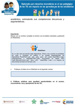 académico, estimulando sus competencias discursivas y
argumentativas.
Importante:
Marcar con su nombre completo el archivo con el análisis solicitado y publicarlo
en Slideshare.
 Publique el enlace de su Slidshare en el siguiente campo:
ii. Políticas públicas para igualdad oportunidades en el acceso,
conocimiento, uso y apropiación de las TIC.
SlideShare:
Es un sitio web que permite alojar diapositivas. Ofrece a los usuarios la posibilidad
de subir y compartir en público o en privado presentaciones de
diapositivas: PowerPoint (.ppt, .pps, .pptx, .ppsx, .pot y.potx), OpenOffice (.odp);
presentaciones e infografías PDF (.pdf); documentos en Adobe PDF
(.pdf), Microsoft Word (.doc, .docx y.rtf), OpenOffice (.odt) y la mayoría de
documentos de texto sin formato (.txt).
 