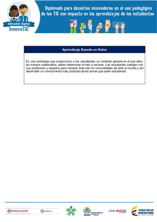 Es una estrategia que proporciona a los estudiantes un contexto general en el que ellos,
de manera colaborativa, deben determinar el reto a resolver. Los estudiantes trabajan con
sus profesores y expertos para resolver este reto en comunidades de todo el mundo y así
desarrollar un conocimiento más profundo de los temas que estén estudiando.
Aprendizaje Basado en Retos
 