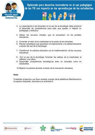 3. La capacitación a los docentes en el uso de la tecnología debe propiciar
el desarrollo de competencias para esta, que ayuden a mejorar su
pedagogía y didáctica.
4. Utilizar los recursos virtuales que se encuentran en los portales
educativos.
5. Fomentar el valor de la creatividad en la praxis de los docentes.
6. Planear estrategias que garanticen el mejoramiento y la calidad educativa
a través del uso de la tecnología.
7. Transformar la práctica educativa con la implementación de los recursos
educativos.
8. Con el uso de la tecnología fomentar los valores de la creatividad, la
reflexión y la crítica.
9. Desarrollar competencias tecnológicas tanto en docentes como en
estudiantes.
10.Mejorar la práctica docente a través de la innovación educativa.
Nota:
Finalizado el ejercicio, por favor enviarlo a través de la plataforma Blackboard en
el espacio dispuesto, asociado a la actividad 8.
 