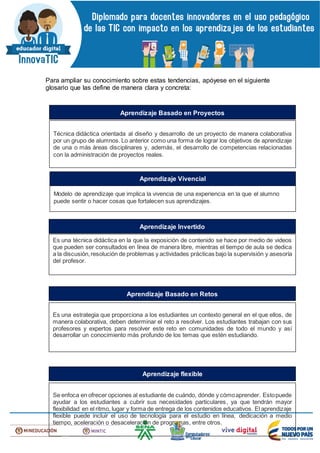 Para ampliar su conocimiento sobre estas tendencias, apóyese en el siguiente
glosario que las define de manera clara y concreta:
Técnica didáctica orientada al diseño y desarrollo de un proyecto de manera colaborativa
por un grupo de alumnos. Lo anterior como una forma de lograr los objetivos de aprendizaje
de una o más áreas disciplinares y, además, el desarrollo de competencias relacionadas
con la administración de proyectos reales.
Aprendizaje Basado en Proyectos
Modelo de aprendizaje que implica la vivencia de una experiencia en la que el alumno
puede sentir o hacer cosas que fortalecen sus aprendizajes.
Aprendizaje Vivencial
Es una técnica didáctica en la que la exposición de contenido se hace por medio de videos
que pueden ser consultados en línea de manera libre, mientras el tiempo de aula se dedica
a la discusión,resolución de problemas y actividades prácticas bajo la supervisión y asesoría
del profesor.
Aprendizaje Invertido
Es una estrategia que proporciona a los estudiantes un contexto general en el que ellos, de
manera colaborativa, deben determinar el reto a resolver. Los estudiantes trabajan con sus
profesores y expertos para resolver este reto en comunidades de todo el mundo y así
desarrollar un conocimiento más profundo de los temas que estén estudiando.
Aprendizaje Basado en Retos
Se enfoca en ofrecer opciones al estudiante de cuándo, dónde y cómoaprender. Estopuede
ayudar a los estudiantes a cubrir sus necesidades particulares, ya que tendrán mayor
flexibilidad en el ritmo, lugar y forma de entrega de los contenidos educativos. El aprendizaje
flexible puede incluir el uso de tecnología para el estudio en línea, dedicación a medio
tiempo, aceleración o desaceleración de programas, entre otros.
Aprendizaje flexible
 