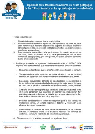 Tenga en cuenta que:
1. El análisis lo debe presentar de manera individual.
2. El análisis debe sustentarse a partir de una experiencia de clase, es decir,
debe narrar en qué momento específico de su praxis diaria logra evidenciar
cómo alguna de estas tendencias pedagógicas medias sus experiencias de
enseñanza y aprendizaje.
3. Para consolidar este análisis debe escribir en un documento, no superior a
dos hojas, cómo su práctica de aula, se ve permeada por una de estas
tendencias pedagógicas y, por consiguiente, se puede constituir como una
buena práctica docente:
 Aquí tenga en cuenta los siguientes criterios definidos por la UNESCO 2004,
respecto a las características que deben tener las buenas prácticas docentes:
- Relevancia del contenido que se enseña: están alineadas con el currículo.
- Tiempo suficiente para aprender: se refiere al tiempo que se dedica a
enseñar, en oposición a las horas oficialmente definidas en el currículo.
- Enseñanza estructurada: conjunto de oportunidades de aprendizaje a
través del cual se estimula al estudiante a aprender más, se monitorea su
proceso y se le garantiza realimentación y reforzamiento con regularidad.
- Ambiente propicio para aprendizaje en el aula: tanto los estudiantes como
el docente concentran sus esfuerzos en alcanzar una meta común, hay
respeto mutuo entre docentes y estudiantes, y entre ellos mismos; hay
intercambios con respeto, armonía y seguridad.
- Docentes conocedores del contenido disciplinar: para lo cual se requiere
inteligencia verbal, un amplio repertorio docente y motivación para
alcanzar las metas propuestas.
- Adaptabilidad al contexto: se debe valorar la relevancia de los objetivos
actuales y planeados frente a la situación nacional, en términos de
contenido, estructura y contexto de enseñanza-aprendizaje.
4. El documento con el análisis contendrá los siguientes ítems:
 