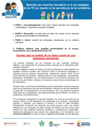 ● PASO 1. Conceptualización: este paso implica describir las principales
características de práctica educativa (contexto).
● PASO 2. Desarrollo: en este paso se debe dar cuenta de las acciones
precisas que desarrollan los estudiantes.
 PASO 3. Cierre: escribir las principales conclusiones de su práctica
educativa.
ii. Políticas públicas para igualdad oportunidades en el acceso,
conocimiento, uso y apropiación de las TIC.
Escriba aquí el análisis de su clase a partir de una
pedagogía emergente:
“La práctica educativa de los docentes es una actividad dinámica,
reflexiva, que comprende los acontecimientos ocurridos en la interacción entre
maestro y alumnos.”
En otras palabras cuando se habla de práctica educativa se está hablando de
aquellas acciones sociales que involucran tanto la dimensión pedagógica y
didáctica como la personal, interpersonal, institucional, social y ética. Es así
como factores del contexto; saberes previos de los estudiantes, necesidades,
habilidades, dificultades, etc. son determinantes en la dinámica educativa, con
los que nos permitimos configurar el escenario propicio para el aprendizaje de
los estudiantes.
De este modo y como fase inicial de todo proceso pedagógico se hace necesario
partir de un diagnóstico que nos permita planear y ejecutar la ruta que fortalecerá
el desarrollo de competencias en los educandos. Así, una práctica educativa
debe partir de un diagnóstico, pero debe propender por la reflexión, la crítica, la
creatividad y la transformación.
En mi quehacer pedagógico, he podido visualizar una serie de acciones que se
pueden tipificar en las tendencias de aprendizaje por proyectos, aprendizaje
invertido y vivencial; con relación al primero, si bien no está vinculado
directamente al ejercicio de proyectos se puede apreciar como una acción
integrada en tres sesiones de clase (ambas en bloques de dos horas cada
sesión) con unos objetivos definidos, temáticas y competencias a desarrollar.
Destaco la participación que tuvieron los estudiantes en el desarrollo de la
secuencia didáctica la cual se basó en ejercicios de lectura en voz alta para
 