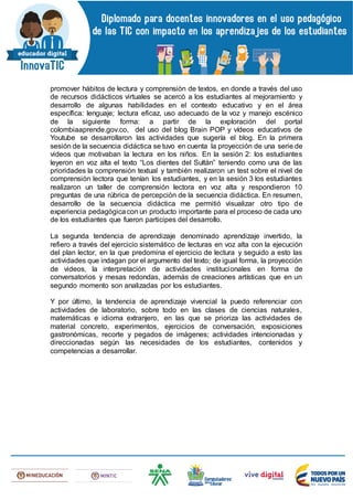 promover hábitos de lectura y comprensión de textos, en donde a través del uso
de recursos didácticos virtuales se acercó a los estudiantes al mejoramiento y
desarrollo de algunas habilidades en el contexto educativo y en el área
específica: lenguaje; lectura eficaz, uso adecuado de la voz y manejo escénico
de la siguiente forma: a partir de la exploración del portal
colombiaaprende.gov.co, del uso del blog Brain POP y vídeos educativos de
Youtube se desarrollaron las actividades que sugería el blog. En la primera
sesión de la secuencia didáctica se tuvo en cuenta la proyección de una serie de
videos que motivaban la lectura en los niños. En la sesión 2: los estudiantes
leyeron en voz alta el texto “Los dientes del Sultán” teniendo como una de las
prioridades la comprensión textual y también realizaron un test sobre el nivel de
comprensión lectora que tenían los estudiantes, y en la sesión 3 los estudiantes
realizaron un taller de comprensión lectora en voz alta y respondieron 10
preguntas de una rúbrica de percepción de la secuencia didáctica. En resumen,
desarrollo de la secuencia didáctica me permitió visualizar otro tipo de
experiencia pedagógicacon un producto importante para el proceso de cada uno
de los estudiantes que fueron participes del desarrollo.
La segunda tendencia de aprendizaje denominado aprendizaje invertido, la
refiero a través del ejercicio sistemático de lecturas en voz alta con la ejecución
del plan lector, en la que predomina el ejercicio de lectura y seguido a esto las
actividades que indagan por el argumento del texto; de igual forma, la proyección
de videos, la interpretación de actividades institucionales en forma de
conversatorios y mesas redondas, además de creaciones artísticas que en un
segundo momento son analizadas por los estudiantes.
Y por último, la tendencia de aprendizaje vivencial la puedo referenciar con
actividades de laboratorio, sobre todo en las clases de ciencias naturales,
matemáticas e idioma extranjero, en las que se prioriza las actividades de
material concreto, experimentos, ejercicios de conversación, exposiciones
gastronómicas, recorte y pegados de imágenes; actividades intencionadas y
direccionadas según las necesidades de los estudiantes, contenidos y
competencias a desarrollar.
 