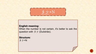多少+N
English meaning:
When the number is not certain, it's better to ask the
question with 多少 (Duōshǎo).
Structure:
多少+N
 