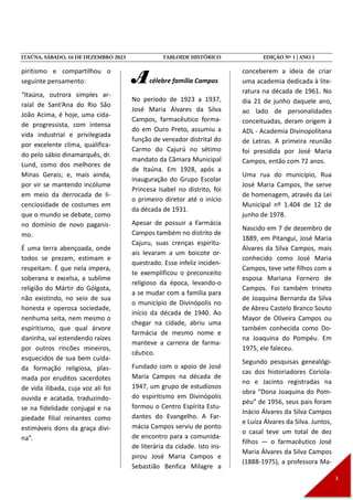 piritismo e compartilhou o
seguinte pensamento:
“Itaúna, outrora simples ar-
raial de Sant’Ana do Rio São
João Acima, é hoje, uma cida-
de progressista, com intensa
vida industrial e privilegiada
por excelente clima, qualifica-
do pelo sábio dinamarquês, dr.
Lund, como dos melhores de
Minas Gerais; e, mais ainda,
por vir se mantendo incólume
em meio da derrocada de li-
cenciosidade de costumes em
que o mundo se debate, como
no domínio de novo paganis-
mo.
É uma terra abençoada, onde
todos se prezam, estimam e
respeitam. É que nela impera,
soberana e excelsa, a sublime
religião do Mártir do Gólgota,
não existindo, no seio de sua
honesta e operosa sociedade,
nenhuma seita, nem mesmo o
espiritismo, que qual árvore
daninha, vai estendendo raízes
por outros rincões mineiros,
esquecidos de sua bem cuida-
da formação religiosa, plas-
mada por eruditos sacerdotes
de vida ilibada, cuja voz ali foi
ouvida e acatada, traduzindo-
se na fidelidade conjugal e na
piedade filial reinantes como
estimáveis dons da graça divi-
na”.
Acélebre família Campos
No período de 1923 a 1937,
José Maria Álvares da Silva
Campos, farmacêutico forma-
do em Ouro Preto, assumiu a
função de vereador distrital do
Carmo do Cajurú no sétimo
mandato da Câmara Municipal
de Itaúna. Em 1928, após a
inauguração do Grupo Escolar
Princesa Isabel no distrito, foi
o primeiro diretor até o início
da década de 1931.
Apesar de possuir a Farmácia
Campos também no distrito de
Cajuru, suas crenças espiritu-
ais levaram a um boicote or-
questrado. Esse infeliz inciden-
te exemplificou o preconceito
religioso da época, levando-o
a se mudar com a família para
o município de Divinópolis no
início da década de 1940. Ao
chegar na cidade, abriu uma
farmácia de mesmo nome e
manteve a carreira de farma-
cêutico.
Fundado com o apoio de José
Maria Campos na década de
1947, um grupo de estudiosos
do espiritismo em Divinópolis
formou o Centro Espírita Estu-
dantes do Evangelho. A Far-
mácia Campos serviu de ponto
de encontro para a comunida-
de literária da cidade. Isto ins-
pirou José Maria Campos e
Sebastião Benfica Milagre a
conceberem a ideia de criar
uma academia dedicada à lite-
ratura na década de 1961. No
dia 21 de junho daquele ano,
ao lado de personalidades
conceituadas, deram origem à
ADL - Academia Divinopolitana
de Letras. A primeira reunião
foi presidida por José Maria
Campos, então com 72 anos.
Uma rua do município, Rua
José Maria Campos, lhe serve
de homenagem, através da Lei
Municipal nº 1.404 de 12 de
junho de 1978.
Nascido em 7 de dezembro de
1889, em Pitangui, José Maria
Álvares da Silva Campos, mais
conhecido como José Maria
Campos, teve sete filhos com a
esposa Mariana Fornero de
Campos. Foi também trineto
de Joaquina Bernarda da Silva
de Abreu Castelo Branco Souto
Mayor de Oliveira Campos ou
também conhecida como Do-
na Joaquina do Pompéu. Em
1975, ele faleceu.
Segundo pesquisas genealógi-
cas dos historiadores Coriola-
no e Jacinto registradas na
obra “Dona Joaquina do Pom-
péu” de 1956, seus pais foram
Inácio Álvares da Silva Campos
e Luíza Álvares da Silva. Juntos,
o casal teve um total de dez
filhos — o farmacêutico José
Maria Álvares da Silva Campos
(1888-1975), a professora Ma-
 