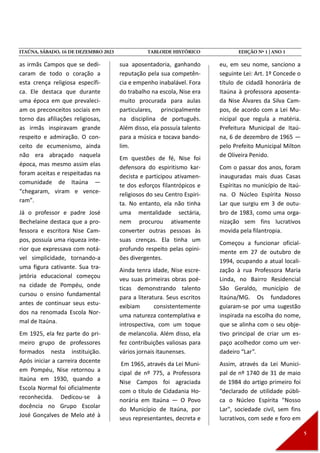 as irmãs Campos que se dedi-
caram de todo o coração a
esta crença religiosa específi-
ca. Ele destaca que durante
uma época em que prevaleci-
am os preconceitos sociais em
torno das afiliações religiosas,
as irmãs inspiravam grande
respeito e admiração. O con-
ceito de ecumenismo, ainda
não era abraçado naquela
época, mas mesmo assim elas
foram aceitas e respeitadas na
comunidade de Itaúna —
“chegaram, viram e vence-
ram”.
Já o professor e padre José
Bechelaine destaca que a pro-
fessora e escritora Nise Cam-
pos, possuía uma riqueza inte-
rior que expressava com notá-
vel simplicidade, tornando-a
uma figura cativante. Sua tra-
jetória educacional começou
na cidade de Pompéu, onde
cursou o ensino fundamental
antes de continuar seus estu-
dos na renomada Escola Nor-
mal de Itaúna.
Em 1925, ela fez parte do pri-
meiro grupo de professores
formados nesta instituição.
Após iniciar a carreira docente
em Pompéu, Nise retornou a
Itaúna em 1930, quando a
Escola Normal foi oficialmente
reconhecida. Dedicou-se à
docência no Grupo Escolar
José Gonçalves de Melo até à
sua aposentadoria, ganhando
reputação pela sua competên-
cia e empenho inabalável. Fora
do trabalho na escola, Nise era
muito procurada para aulas
particulares, principalmente
na disciplina de português.
Além disso, ela possuía talento
para a música e tocava bando-
lim.
Em questões de fé, Nise foi
defensora do espiritismo kar-
decista e participou ativamen-
te dos esforços filantrópicos e
religiosos do seu Centro Espiri-
ta. No entanto, ela não tinha
uma mentalidade sectária,
nem procurou ativamente
converter outras pessoas às
suas crenças. Ela tinha um
profundo respeito pelas opini-
ões divergentes.
Ainda tenra idade, Nise escre-
veu suas primeiras obras poé-
ticas demonstrando talento
para a literatura. Seus escritos
exibiam consistentemente
uma natureza contemplativa e
introspectiva, com um toque
de melancolia. Além disso, ela
fez contribuições valiosas para
vários jornais itaunenses.
Em 1965, através da Lei Muni-
cipal de nº 775, a Professora
Nise Campos foi agraciada
com o título de Cidadania Ho-
norária em Itaúna — O Povo
do Município de Itaúna, por
seus representantes, decreta e
eu, em seu nome, sanciono a
seguinte Lei: Art. 1º Concede o
título de cidadã honorária de
Itaúna à professora aposenta-
da Nise Álvares da Silva Cam-
pos, de acordo com a Lei Mu-
nicipal que regula a matéria.
Prefeitura Municipal de Itaú-
na, 6 de dezembro de 1965 —
pelo Prefeito Municipal Milton
de Oliveira Penido.
Com o passar dos anos, foram
inauguradas mais duas Casas
Espíritas no município de Itaú-
na. O Núcleo Espírita Nosso
Lar que surgiu em 3 de outu-
bro de 1983, como uma orga-
nização sem fins lucrativos
movida pela filantropia.
Começou a funcionar oficial-
mente em 27 de outubro de
1994, ocupando a atual locali-
zação à rua Professora Maria
Linda, no Bairro Residencial
São Geraldo, município de
Itaúna/MG. Os fundadores
guiaram-se por uma sugestão
inspirada na escolha do nome,
que se alinha com o seu obje-
tivo principal de criar um es-
paço acolhedor como um ver-
dadeiro “Lar”.
Assim, através da Lei Munici-
pal de nº 1740 de 31 de maio
de 1984 do artigo primeiro foi
“declarado de utilidade públi-
ca o Núcleo Espírita "Nosso
Lar", sociedade civil, sem fins
lucrativos, com sede e foro em
 