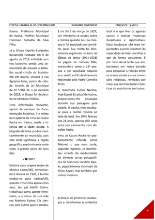 Itaúna. Prefeitura Municipal
de Itaúna, Prefeito Municipal
Francisco Ramalho da Silva
Filho.
Já o Grupo Espírita Eurípedes
Barsanulfo fundado em 6 de
agosto de 2017, entidade sem
fins lucrativos sendo uma co-
munidade de estudos e traba-
lho social cristão do Espiritis-
mo em Itaúna, situada à rua
Agripino Lima, centro da cida-
de. Através da Lei Municipal
de nº 5.988 de 3 de outubro
de 2023, o Grupo foi declara-
do de Utilidade Pública.
Uma informação relevante,
apesar da escassez de docu-
mentação histórica, é o relato
da trajetória de Irma de Castro
Rocha em Itaúna, desde a in-
fância até a idade adulta. A
biografia de Irma conduz inevi-
tavelmente ao município, pois
este local significava a região
geográfica predominante onde
viveu a grande parte de seus
dias.
MEIMEI
Embora suas origens sejam de
Mateus Leme/MG, remontan-
do à década de 1920, a família
mudou-se para Itaúna/MG,
quando Irma tinha apenas dois
anos. Seu pai, Adolfo Castro,
trabalhava como agente ferro-
viário, e o nome de sua mãe
era Mariana Castro. Ela cres-
ceu com outros quatro irmãos.
E no dia 5 de março de 1927,
um infortúnio se abateu sobre
a família quando seu pai fale-
ceu e foi sepultado no cemité-
rio local. Sua morte foi ofici-
almente registrada no Livro de
Óbitos da igreja (1901-1928)
na página de número 184r,
marcando-o como a 21ª pes-
soa a ser sepultada naquele
ano sendo então devidamente
registrado pelo Padre Cornélio
Pinto.
A renomada Escola Normal,
hoje Escola Estadual de Itaúna,
proporcionou-lhe educação
durante sua passagem pela
cidade. Já adulta, Irma mudou-
se para a capital mineira ao
lado da irmã. Em 1946 faleceu
aos 24 anos, apenas dois anos
após seu casamento com Ar-
naldo Rocha.
Irma de Castro Rocha foi pos-
tumamente referida como
Meimei, o que mais tarde,
segundo registros, se manifes-
tou através da mediunidade
de diversas cartas psicográfi-
cas de Francisco Cândido Xavi-
er, popularmente chamado de
Chico Xavier, mas também por
outros médiuns.
O desejo de promover mudan-
ças e transformar o ambiente
local é o que leva os agentes
sociais a realizar mudanças
duradouras e significativas.
Estas mudanças são mais im-
pactantes quando resultam da
capacidade de fazer escolhas e
agir de forma consciente. É
por meio dessa lente que em-
barcamos em nossa jornada
para pesquisar a relação entre
os atores sociais e suas convic-
ções religiosas, reveladas por
meio das reminiscências histó-
ricas do espiritismo em Itaúna.
 