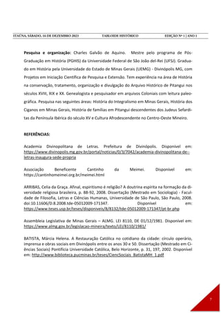 Pesquisa e organização: Charles Galvão de Aquino. Mestre pelo programa de Pós-
Graduação em História (PGHIS) da Universidade Federal de São João del-Rei (UFSJ). Gradua-
do em História pela Universidade do Estado de Minas Gerais (UEMG) - Divinópolis MG, com
Projetos em Iniciação Científica de Pesquisa e Extensão. Tem experiência na área de História
na conservação, tratamento, organização e divulgação do Arquivo Histórico de Pitangui nos
séculos XVIII, XIX e XX. Genealogista e pesquisador em arquivos Coloniais com leitura paleo-
gráfica. Pesquisa nas seguintes áreas: História do Integralismo em Minas Gerais, História dos
Ciganos em Minas Gerais, História de famílias em Pitangui descendentes dos Judeus Sefardi-
tas da Península Ibérica do século XV e Cultura Afrodescendente no Centro-Oeste Mineiro.
REFERÊNCIAS:
Academia Divinopolitana de Letras. Prefeitura de Divinópolis. Disponível em:
https://www.divinopolis.mg.gov.br/portal/noticias/0/3/7042/academia-divinopolitana-de--
letras-inaugura-sede-propria
Associação Beneficente Cantinho da Meimei. Disponível em:
https://cantinhomeimei.org.br/meimei.html
ARRIBAS, Celia da Graça. Afinal, espiritismo é religião? A doutrina espírita na formação da di-
versidade religiosa brasileira, p. 88-92, 2008. Dissertação (Mestrado em Sociologia) - Facul-
dade de Filosofia, Letras e Ciências Humanas, Universidade de São Paulo, São Paulo, 2008.
doi:10.11606/D.8.2008.tde-05012009-171347. Disponível em:
https://www.teses.usp.br/teses/disponiveis/8/8132/tde-05012009-171347/pt-br.php
Assembleia Legislativa de Minas Gerais – ALMG. LEI 8110, DE 01/12/1981. Disponível em:
https://www.almg.gov.br/legislacao-mineira/texto/LEI/8110/1981/
BATISTA, Márcia Helena. A Restauração Católica no cotidiano da cidade: círculo operário,
imprensa e obras sociais em Divinópolis entre os anos 30 e 50. Dissertação (Mestrado em Ci-
ências Sociais) Pontifícia Universidade Católica, Belo Horizonte, p. 31, 197, 2002. Disponível
em: http://www.biblioteca.pucminas.br/teses/CiencSociais_BatistaMH_1.pdf
 