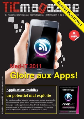 TICmag azine


                                                                                                                                        Sp
                                                                                                                                          éc
                                                                                                                                            ia
                                                                                                                                             M l
                                                             Le magazine marocain des Technologies de l’Information et de la Communication




                                                                                                                                              ed
                                                                                                                                                -IT
                                                                                                                                                   20
                                                                                                                                                       11
                                                                                                                                                    20
                                                                                                                                                   pages




                                                                   Med-IT 2011
                                                                   Gloire aux Apps!
N°1 Octobre - Décembre 2011 - Ce numéro ne peut être vendu




                                                              Applications mobiles
                                                              un potentiel mal exploité
                                                              Un premier regard sur le marché marocain nous renseigne qu’un nombre
                                                              de consommateurs, qui ont besoin d’un accès immédiat aux informa-
                                                              tions, opte pour les applications mobiles. D’ici la ﬁn de l’année, le Maroc
                                                              comptera plus d’un million d’usagers de smartphones. 35% par mois
                                                              étant en effet le taux d’évolution de ces terminaux au Maroc.


                                                                            N°1 Octobre - Décembre 2011
 