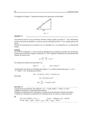 22                                                                                                                                                Oscilaciones y ondas



El triángulo de la figura 1.7 permitirá recordar estas expresiones con facilidad



                                                                          A


                                                                  -φ
                                                                          x(0)
                                                                              fig. 1.7

Ejemplo 1.3                ___________________________________________________________________

Una partícula oscila con un movimiento armónico simple, siendo su periodo T = 2,0s. Inicialmente
está en su posición de equilibrio y se mueve con una velocidad de 4,0 m·s-1 en el sentido positivo del
eje Ox.
Escribir las expresiones de su posición x(t), su velocidad v(t) y su aceleración a(t), en función del
tiempo.

Solución
En un MAS la amplitud A y la fase inicial φ, dependen de las condiciones iniciales del movimiento,
mientras que la frecuencia angular o pulsación, ω = 2π/T, depende solamente de las características del
sistema. En nuestro caso
                                                                        2π 2π
                                                                 ω=       =   = 3,1 s-1
                                                                        T   2
las condiciones iniciales del movimiento son

                                               x(0) = 0                       y               v(0) = 4,0 m·s -1

substituyendo estos datos en el triángulo de la figura 1.7, se obtiene directamente que φ = - π/2 y
 A =v(0)/ω = 1,3m. Se puede pues escribir

                                               x(t) = 1,3 cos( 3,1t - π/2 ) = 1,3 sen3,1t, m
Derivando
                                                                v(t) = 4,0 cos3,1t, ms -1

                                                                      dv
                                                           a(t) =        = - 13 sen3,1t, ms-2
                                                                      dt

Ejercicio 1.1      .......................................................................................................................................
La posición de una partícula viene dada por x(t) = A cosωt, donde A = 4,0m y ω =2,0s-1.
a) Hallar la frecuencia y el periodo del movimiento.
b) Hallar las expresiones de la velocidad y la aceleración de la partícula en función del tiempo.
c) Obtener la velocidad y la aceleración en el instante inicial, así como sus valores máximos.
R:
             a) f= 1/ π = 0,32 Hz ; T= 3,1 s               b) v(t) = - 8,0sen2t ; a(t) = -16cos2t
             c) v(0) = 0ms -1 ; a(0) = -16ms-2 ; v max = 8ms -1 ; amax = 16ms -2
                          ......................................................................................................................................................




                                                             © los autores, 1998; © Edicions UPC, 1998.
 