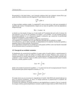 1 Oscilaciones libres                                                                                23




Resumiendo lo visto hasta ahora, y por extensión, podemos decir que cualquier sistema físico que
pueda describirse mediante una sola magnitud, Ψ, que obedezca una ley del tipo

                                               d 2Ψ
                                                    + ω2 Ψ= 0
                                               dt 2

se llama oscilador armónico simple. La magnitud Ψ varía en torno de un valor que corresponde al
equilibrio del sistema. El desplazamiento, respecto de su valor de equilibrio, tiene una dependencia
temporal del tipo

                                          Ψ(t) = A cos(ωt + φ)

en donde ya se ha tomado el origen en el valor medio de Ψ alrededor del cual oscila el sistema. En
esta expresión A, ω y φ son tres constantes y el tiempo, t , es la variable. A es una constante positiva
denominada amplitud; ω es la frecuencia angular o pulsación, que caracteriza la periodicidad
temporal del fenómeno y viene medida en rad/s.
Todos los osciladores armónicos tienen las siguientes características:
i) La amplitud A es constante; ésto es lo que indicamos diciendo que la oscilación es simple.
ii) La frecuencia y, por lo tanto el periodo, es independiente de la amplitud. Oscilaciones grandes y
pequeñas tienen el mismo periodo, (isocronismo).
iii) La dependencia temporal de la cantidad que oscila puede escribirse como una función sinusoidal
de una frecuencia única, la oscilación es armónica.


1.5 Energía de un oscilador armónico

Si desplazamos de su posición de equilibrio el cuerpo sujeto al muelle elástico y posteriormente lo
soltamos, el muelle es capaz de realizar un trabajo sobre el cuerpo. Podemos, pues, asociar una
energía potencial al sistema masa-muelle. La energía potencial será igual al trabajo realizado para
comprimir o estirar el muelle. Como en ambos casos la fuerza y el desplazamiento tienen la misma
dirección y sentido, podemos escribir

                                                                x
                                            U(x) = W = ∫ Fdx
                                                               0

donde se ha tomado la posición de equilibrio, x = 0, como nivel cero de la energía potencial. Como la
fuerza necesaria para estirar/comprimir el muelle es F = kx,

                                                      x
                                                        1
                                         U(x) = ∫ kxdx = kx 2
                                                        2
                                                0

El cuerpo está en un pozo de potencial originado por el muelle. Todo MAS está caracterizado por un
pozo de potencial parabólico. Es decir, la energía potencial es proporcional al cuadrado del
desplazamiento respecto al equilibrio.
En ausencia de rozamiento, la energía mecánica es una magnitud que se conserva. Esto es, la suma de
las energías cinética y potencial permanece constante cuando el cuerpo realiza un MAS. Dicho de otra




                                      © los autores, 1998; © Edicions UPC, 1998.
 