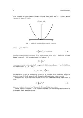 24                                                                                         Oscilaciones y ondas




forma, el trabajo hecho por el muelle cuando el cuerpo se mueve de una posición x 1 a otra x 2 es igual
a la variación de energía cinética

                                               - ∆U(x) = ∆Ek

                                                           U




                                                                                       x
                               -A                                                  A

                        Fig. 1.8 Variación de la energía potencial con la posición


como x1 y x2 son arbitrarios

                                                 1 2 1 2
                                           E=      kx + mv = constante                              (1.14)
                                                 2     2

Si las condiciones iniciales consisten en dar un desplazamiento inicial x(0) = A , soltando el oscilador
desde el reposo, v(0) = 0, la energía potencial U(t) será, en t = 0

                                                          1
                                                U(0)=       kA2
                                                          2

esta energía potencial inicial es igual a la energía total, E, del sistema. Para x = 0 la velocidad tiene
sus valores extremos ±v max = ± ωA , y

                                                  1           1
                                      Ek,max =      m v2 max = k A 2
                                                  2           2

que expresa que el valor de la energía en la posición de equilibrio, en la que toda la energía es
cinética, es igual al valor de la energía en la elongación máxima, en la que toda es potencial.
La energía mecánica de una partícula de masa m que realiza un MAS también puede expresarse en la
forma

                                                 1
                                           E=      mω 2 A 2                                         (1.15)
                                                 2

la energía mecánica es proporcional al cuadrado de la amplitud del movimiento.
La suma de la energía potencial U(t) y de la energía cinética E k (t) es una constante, pero cada uno de
los sumandos es una función del tiempo.




                                      © los autores, 1998; © Edicions UPC, 1998.
 