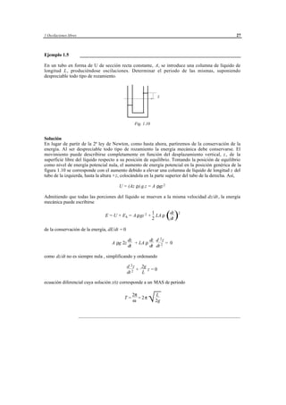 1 Oscilaciones libres                                                                               27



Ejemplo 1.5             ___________________________________________________________________

En un tubo en forma de U de sección recta constante, A, se introduce una columna de líquido de
longitud L, produciéndose oscilaciones. Determinar el periodo de las mismas, suponiendo
despreciable todo tipo de rozamiento.



                                                                         z




                                                       Fig. 1.10


Solución
En lugar de partir de la 2ª ley de Newton, como hasta ahora, partiremos de la conservación de la
energía. Al ser despreciable todo tipo de rozamiento la energía mecánica debe conservarse. El
movimiento puede describirse completamente en función del desplazamiento vertical, z , de la
superficie libre del líquido respecto a su posición de equilibrio. Tomando la posición de equilibrio
como nivel de energía potencial nula, el aumento de energía potencial en la posición genérica de la
figura 1.10 se corresponde con el aumento debido a elevar una columna de líquido de longitud z del
tubo de la izquierda, hasta la altura +z, colocándola en la parte superior del tubo de la derecha. Así,

                                           U = (Az ρ).g.z = A ρgz 2

Admitiendo que todas las porciones del líquido se mueven a la misma velocidad dz/dt, la energía
mecánica puede escribirse

                                    E = U + E k = A ρgz 2 +
                                                                     1
                                                                     2
                                                                       LA ρ     (dz )
                                                                                 dt
                                                                                        2




de la conservación de la energía, dE/dt = 0

                                                 dz        dz d 2 z
                                       A ρg 2z      + LA ρ          = 0
                                                 dt        dt dt 2

como dz/dt no es siempre nula , simplificando y ordenando

                                                 d 2 z 2g
                                                      +   z =0
                                                 dt 2   L

ecuación diferencial cuya solución z(t) corresponde a un MAS de periodo


                                                                  L
                                                                  √ 2g
                                                     2π
                                               T=       = 2π
                                                     ω


                        ___________________________________________________________________________




                                         © los autores, 1998; © Edicions UPC, 1998.
 