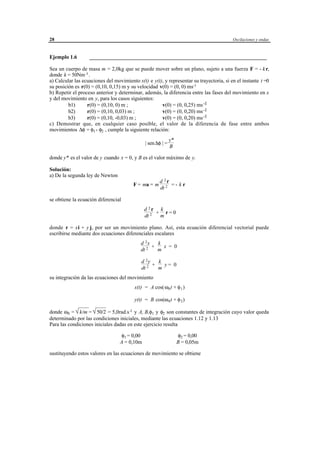 28                                                                                       Oscilaciones y ondas



Ejemplo 1.6        __________________________________________________________________

Sea un cuerpo de masa m = 2,0kg que se puede mover sobre un plano, sujeto a una fuerza F = - k r,
donde k = 50Nm -1 .
a) Calcular las ecuaciones del movimiento x(t) e y(t), y representar su trayectoria, si en el instante t =0
su posición es r(0) = (0,10, 0,15) m y su velocidad v(0) = (0, 0) ms-1
b) Repetir el proceso anterior y determinar, además, la diferencia entre las fases del movimiento en x
y del movimiento en y, para los casos siguientes:
         b1)      r(0) = (0,10, 0) m ;               v(0) = (0, 0,25) ms -1
         b2)      r(0) = (0,10, 0,03) m ;            v(0) = (0, 0,20) ms -1
         b3)      r(0) = (0,10, -0,03) m ;           v(0) = (0, 0,20) ms -1
c) Demostrar que, en cualquier caso posible, el valor de la diferencia de fase entre ambos
movimientos ∆φ = φ1 - φ2 , cumple la siguiente relación:
                                                                  y*
                                                 | sen ∆φ | =
                                                                  B

donde y* es el valor de y cuando x = 0, y B es el valor máximo de y.

Solución:
a) De la segunda ley de Newton
                                                           d 2r
                                         F = ma = m             =- kr
                                                           dt 2

se obtiene la ecuación diferencial
                                                d 2r k
                                                     + r=0
                                                dt 2  m

donde r = xi + y j, por ser un movimiento plano. Así, esta ecuación diferencial vectorial puede
escribirse mediante dos ecuaciones diferenciales escalares
                                              d 2x   k
                                                   +   x = 0
                                              dt 2   m

                                              d 2y   k
                                                   +   y= 0
                                              dt 2   m
su integración da las ecuaciones del movimiento
                                         x(t) = A cos(ω0 t + φ 1 )

                                         y(t) = B cos(ω 0 t + φ 2 )

donde ω0 = √ = √ = 5,0rad.s -1 y A, B,φ1 y φ2 son constantes de integración cuyo valor queda
             k/m  50/2
determinado por las condiciones iniciales, mediante las ecuaciones 1.12 y 1.13
Para las condiciones iniciales dadas en este ejercicio resulta

                                  φ1 = 0,00                            φ2 = 0,00
                                  A = 0,10m                            B = 0,05m

sustituyendo estos valores en las ecuaciones de movimiento se obtiene




                                       © los autores, 1998; © Edicions UPC, 1998.
 