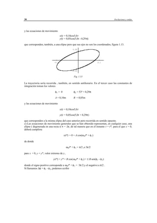 30                                                                                         Oscilaciones y ondas




y las ecuaciones de movimiento
                                    x(t) = 0,10cos5,0t
                                    y(t) = 0,05cos(5,0t - 0,29 π)

que corresponden, también, a una elipse pero que sus ejes no son los coordenados, figura 1.13.
                                                    0.05




                             -0.1                                                    0.1



                                                   -0.05


                                                      Fig. 1.13

La trayectoria sería recorrida , también, en sentido antihorario. En el tercer caso las constantes de
integración toman los valores

                              φ1 = 0                  φ2 = 53º = 0,29π

                              A = 0,10m               B = 0,05m

y las ecuaciones de movimiento

                                    x(t) = 0,10cos5,0t

                                    y(t) = 0,05cos(5,0t + 0,29π)

que corresponden a la misma elipse del caso anterior pero recorrida en sentido opuesto.
c) Las ecuaciones de movimiento generales que se han obtenido representan, en cualquier caso, una
elipse ( degenerada en una recta si v = λ r, de tal manera que en el instante t = t*, para el que x = 0,
deberá cumplirse

                                        x(t*) = 0 = A cos(ω 0 t* + φ 1 )

de donde

                                           ω0 t* + φ 1 = π/2 ,o 3π/2

para x = 0, y = y* , valor extremo de y,

                            y(t*) = y* = B cos(ω0 t* + φ 2 ) = ± B sen(φ1 - φ 2 )

donde el signo positivo corresponde a ω0 t* + φ 1 = 3π/2.y el negativo a π/2 .
Si llamamos ∆φ = φ1 - φ 2 , podemos ecribir




                                        © los autores, 1998; © Edicions UPC, 1998.
 