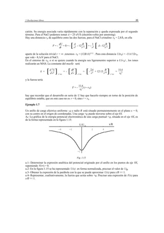 1 Oscilaciones libres                                                                                                  33



catión. Su energía asociada varía rápidamente con la separación y queda expresada por el segundo
término. Para el NaCl podemos tomar A = 25 eVÅ (electrón-voltio por amstrong).
Hay una distancia r 0 de equilibrio entre las dos fuerzas, para el NaCl cristalino r0 = 2,8Å; en ella

                            F=-
                                    dU
                                    dr
                                       =0=-        [ rA - 12rB ] = - r1 [ A - 12rB ]
                                                        2          13            2             11


aparte de la solución trivial r = ∞ ,tenemos r0 = (12B/A )1/11 . Para esta distancia U(r0 ) = -11A /12r 0 ,
que vale - 8,1eV para el NaCl.
En el entorno de r0 , o si se quiere cuando la energía sea ligeramentre superior a U(r 0 ) , los iones
realizarán un MAS. La constante del muelle será
                            2
                 k =    [ dd rU ]
                                2
                                    r=ro
                                           = -   [ ddFr ]   r=ro
                                                                   =    [ - 2A + 12·13 rB ]
                                                                            r   3             14
                                                                                                    r=ro
                                                                                                           =
                                                                                                               11A
                                                                                                                r0 3

y la fuerza sería

                                                             11A
                                                      F=-          (r - r 0 )
                                                              r0 3

hay que recordar que el desarrollo en serie de U hay que hacerlo siempre en torno de la posición de
equilibrio estable, que en este caso no es r = 0, sino r = r0 .

Ejemplo 1.7             ___________________________________________________________________

Un anillo de carga eléctrica uniforme - q y radio R está situado permanentemente en el plano x = 0,
con su centro en el origen de coordenadas. Una carga +q puede moverse sobre el eje 0X.
A.- La gráfica de la energía potencial electrostática de una carga puntual +q, situada en el eje 0X, es
de la forma representada en la figura 1.15:
                                                              U/U o                                 x/R
                                    -4           -2                             2         4




                                                            -1

                                                            Fig. 1.15

a.1- Determinar la expresión analítica del potencial originado por el anillo en los puntos de eje 0X,
suponiendo V(∞) = 0.
a.2- En la figura 1.15 se ha representado U(x) en forma normalizada, precisar el valor de U0.
a.3- Obtener la expresión de la parábola con la que se puede aproximar U(x) para x/R << 1.
a.4- Representar, cualitativamente, la fuerza que actúa sobre +q. Precisar una expresión de F(x) para
x/R << 1.




                                             © los autores, 1998; © Edicions UPC, 1998.
 