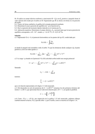 34                                                                                         Oscilaciones y ondas




B.- Se aplica un campo eléctrico uniforme y estacionario E = E0 i, con E0 positivo y pequeño frente al
valor máximo del creado por el anillo en 0X. Suponiendo que E no afecta a la forma ni a la posición
del anillo:
b.1- Trazar, de forma cualitativa, la gráfica de la energía potencial resultante.
b.2- Determinar la nueva posición de equilibrio de +q en función de E0 .
b.3- Dar la expresión del momento dipolar inducido en el sistema por E0 .
b.4- Aplicación numérica. Determinar el campo eléctrico, E0 , necesario para que la nueva posición de
equilibrio corresponda a x/R = 10 -3 , siendo: q = 1,6.10 -19C, R = 0,53.10-10m.

Solución
a.1- Suponiendo V(∞) = 0, el potencial electrostático en los puntos del eje 0X, vendrá dado por:


                                                               ∫
                                                                    dq
                                            V(x,0,0) =
                                                                   4πε 0 r

en donde la integral está extendida a todo el anillo. Ya que las distancias desde cualquier dq, al punto
genérico (x,0,0) son todas iguales a r

                                       1            -q          q
                                     4πε 0 r ∫
                        V(x,0,0) =            dq =         = -       (R 2 +x 2 )-1/2
                                                   4πε 0 r     4πε 0

a.2- La carga +q situada en el potencial V(x,0,0) calculado arriba tendrá una energía potencial

                                      q2                        q2
                      U = qV = -           (R 2 +x 2 )-1/2 = -         [1 + (x/R)2 ]-1/2
                                     4πε 0                     4πε 0 R

llamando

                                                                     q2
                                          U0 = - U(0) =
                                                                    4πε 0 R

tenemos

                                          U
                                             = - [1 + (x/R)2 ]-1/2
                                          U0

que es la función representada en la figura 1.11 del enunciado.
a.3- Del desarrollo en serie de potencias de [1 + (x/R)2 ]-1/2 tomamos los dos primeros términos del
mismo 1- ( x/R) 2 /2, que aproximan bien el valor de la función para x/R << 1, así queda la parábola

                                                                (x/R)2
                                          U ≈ - U0 1 -   [         2     ]
a.4- Como F(x) = - dU/dx, por inspección de la gráfica 1.15 del enunciado, podemos dibujar
cualitativamente la fuerza, F(x), ejercida sobre +q por el anillo, como se muestra en la figura 1.16.




                                       © los autores, 1998; © Edicions UPC, 1998.
 