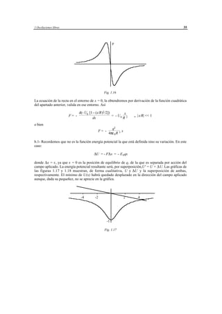 1 Oscilaciones libres                                                                               35



                                                            F




                                                    Fig. 1.16

La ecuación de la recta en el entorno de x = 0, la obtendremos por derivación de la función cuadrática
del apartado anterior, valida en ese entorno. Así

                               d(- U0 [1 - (x/R)2 /2])        x
                        F= -                           = - U0 2                    ,, |x/R| << 1
                                        dx                   R
o bien
                                                          q2
                                               F= -               x
                                                        4πε 0 R 3

b.1- Recordemos que no es la función energía potencial la que está definida sino su variación. En este
caso:

                                         ∆U = - F∆ x = - E 0 qx

donde ∆x = x, ya que x = 0 es la posición de equilibrio de q, de la que es separada por acción del
campo aplicado. La energía potencial resultante será, por superposición,U' = U + ∆ U. Las gráficas de
las figuras 1.17 y 1.18 muestran, de forma cualitativa, U y ∆U y la superposición de ambas,
respectivamente. El mínimo de U(x) habrá quedado desplazado en la dirección del campo aplicado
aunque, dada su pequeñez, no se aprecie en la gráfica.



                                -4        -2                           2             4




                                                      -1

                                                    Fig. 1.17




                                      © los autores, 1998; © Edicions UPC, 1998.
 