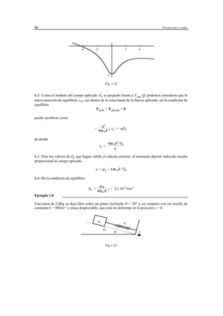 36                                                                                      Oscilaciones y ondas




                                -4         -2                            2          4




                                                       -1

                                                     Fig. 1.18


b.2- Como el módulo del campo aplicado E0 es pequeño frente a Fmáx/Q, podemos considerar que la
nueva posición de equilibrio, x e, cae dentro de la zona lineal de la fuerza aplicada, así la condición de
equilibrio
                                          Fanillo + Faplicada = 0

puede escribirse como

                                                  q2
                                           -             x = -qE0
                                                4πε 0 R 3 e

de donde
                                                        4πε 0 R 3 E0
                                                xe =
                                                             q

b.3- Para los valores de E0 que hagan válido el cálculo anterior, el momento dipolar inducido resulta
proporcional al campo aplicado

                                            p = qxe = 4 πε 0 R 3 E0

b.4- De la condición de equilibrio

                                       qxe
                                     E0 =       = 5,1.10 8 Vm-1
                                      4πε 0 R 3
Ejemplo 1.8        ___________________________________________________________________

Una masa de 2,0kg se deja libre sobre un plano inclinado θ = 30° y en contacto con un muelle de
constante k = 98Nm-1 y masa despreciable, que está sin deformar en la posición x = 0.


                                               m
                                                                        k
                                                   O
                                                              θ                     x



                                                     Fig.1.19




                                       © los autores, 1998; © Edicions UPC, 1998.
 
