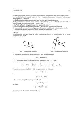 1 Oscilaciones libres                                                                                                         37



A.- Suponiendo que la masa se coloca sin velocidad y que el rozamiento entre masa y plano es nulo:
a.1- Escribir la función energía potencial U(x) y representarla, tomando como nivel arbitrario de
energía potencial U(x=0) = 0
a.2- Determinar la posición de equilibrio y la de máxima deformación del muelle.
B.- Suponiendo que la masa se coloca con una velocidad v = v0 i, v 0 = 0,32ms -1 , quedando unida al
muelle y que el rozamiento entre masa y plano es nulo:
b.1- ¿ Varía la función energía potencial U(x) determinada en a.1 ?
b.2- Calcular de nuevo la posición de equilibrio y la de máxima deformación del muelle.
C.- Manteniendo las condiciones de B pero considerando un coeficiente de rozamiento, µ , no nulo:
c.1- Determinar la primera posición en que se anulará la velocidad si µ = 0,395

Solución
La componente del peso según el plano inclinado provocará el deslizamiento de la masa
comprimiendo el resorte.
                                                                   mg


                                       v                                                                            kx

                                           a                                                                        x
                                   x                                                         N

                 Fig. 1.20.a Diagrama cinemático                                            Fig. 1.20.b Diagrama de fuerzas

La componente según x de la fuerza resultante es, para cualquier posición

                                                   F(x) = mg senθ - kx

a.1 La variación de la función energía potencial al pasar de x = 0, a x = x, será
                                           x                    x
                                                                    kx 2
                    U(x) - U(0) = - ∫F(x)dx = - ∫(mg senθ - kx)dx =      - mg senθ x
                                    0           0                    2

Tomando, arbitrariamente, U(0) = 0, la energía mecánica del sistema es

                                                      E = U + Ek = 0
y

                                                     U(x) = 49x2 -9,8 x

a.2 La posición de equilibrio corresponde a F = 0

                                                     mg sen θ - kxe = 0
de donde
                                                          mg sen θ
                                                 xe =              = 0,1m
                                                             k

que corresponde, obviamente, al mínimo de U(x).




                                               © los autores, 1998; © Edicions UPC, 1998.
 