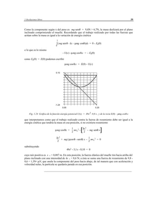 1 Oscilaciones libres                                                                                           39



Como la componente según x del peso es mg senθ = 9,8N > 6,7N, la masa deslizará por el plano
inclinado comprimiendo el muelle. Recordando que el trabajo realizado por todas las fuerzas que
actúan sobre la masa es igual a la variación de energía cinética
                                  x

                                 ∫ (mg sen θ - kx - µmg cosθ)dx = 0 - Ek(0)
                                 0

o lo que es lo mismo
                                        - U(x) - µmg cos θ.x = - Ek(0)

como Ek(0) = E(0) podemos escribir
                                          µmg cos θ.x = E(0) - U(x)


                                 0.10




                                -1.24
                                        0.00                                           0.20


     Fig. 1.24 Gráfica de la función energía potencial U(x) = 49x 2 -9,8 x , y de la recta E(0) - µmg cosθ .x

que interpretamos como que el trabajo realizado contra la fuerza de rozamiento debe ser igual a la
energía cinética que tendría la masa en esa posición, si no existiera rozamiento

                                                              kx 2
                                µmg cos θx =
                                                    1
                                                    2
                                                      mvo 2 -
                                                               2 [ - mg senθ x                ]
                                 kx 2                         1
                                      + mg ( µcosθ - senθ) x - mvo 2 = 0
                                  2                           2

substituyendo
                                               49x2 - 3,1 x - 0,10 = 0

cuya raíz positiva es x + = 0,087 m. En esta posición, la fuerza elástica del muelle tira hacia arriba del
plano inclinado con una intensidad de kx + = 8,6 N; a ésta se suma una fuerza de rozamiento de 9,8 -
8,6 = 1,3N< µN, que anula la componente del peso hacia abajo, de tal manera que con aceleración y
velocidad nulas, la partícula se quedaría parada en esa posición.

                        __________________________________________________________________




                                          © los autores, 1998; © Edicions UPC, 1998.
 