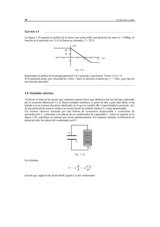 40                                                                                                                                    Oscilaciones y ondas




Ejercicio 1.4             ......................................................................................................................................

La figura 1.25 muestra la gráfica de la fuerza que actúa sobre una partícula de masa m = 0,40kg, en
función de la posición; en x ≤ 0, la fuerza es constante, F = 25 N .
                                                                    F/N
                                                         20
                                                         10
                                                                                                               x/m
                                                                                     1                   2



                                                                        Fig. 1.25

Representar la gráfica de la energía potencial U(x) asociada a esta fuerza. Tomar U (1) = 0.
Si la partícula posee una velocidad de 3,0ms-1 hacia la derecha al pasar por x = 1,0m, ¿qué tipo de
movimiento describe?.
                   ......................................................................................................................................


1.8 Oscilador eléctrico

Al iniciar el tema se ha escrito que cualquier sistema físico que obedezca una ley del tipo expresado
por la ecuación diferencial 1.3 se llama oscilador armónico. A partir de ahí, y para fijar ideas, se ha
tratado con un sistema mecánico idealizado en el que la variable Φ(t ) representaba la posición, x(t),
de una partícula de masa m unida a un resorte lineal, de módulo elástico k y masa despreciable.
Un sistema eléctrico formado por una bobina de resistencia despreciable y coeficiente de
autoinducción L , conectada a las placas de un condensador de capacidad C , como se muestra en la
figura 1.26, constituye un sistema que oscila armónicamente. En cualquier instante, la diferencia de
potencial entre las placas del condensador q(t)/C.



                                                              C


                                                                         q

                                                                                              L

                                                                        Fig. 1 .26

En la bobina

                                                                             dI     d 2q
                                                              V = -L            = -L 2
                                                                             dt     dt

tensión que, según la ley de Kirchoff, iguala a la del condensador




                                                         © los autores, 1998; © Edicions UPC, 1998.
 