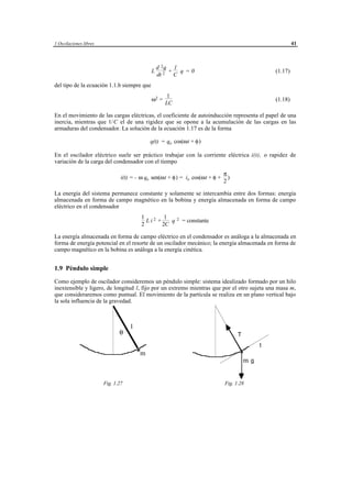1 Oscilaciones libres                                                                                             41



                                                  d 2q 1
                                              L       + q =0                                             (1.17)
                                                  dt 2 C
del tipo de la ecuación 1.1.b siempre que
                                                        1
                                              ω2 =                                                       (1.18)
                                                       LC

En el movimiento de las cargas eléctricas, el coeficiente de autoinducción representa el papel de una
inercia, mientras que 1/C el de una rigidez que se opone a la acumulación de las cargas en las
armaduras del condensador. La solución de la ecuación 1.17 es de la forma

                                             q(t) = qo cos(ωt + φ)

En el oscilador eléctrico suele ser práctico trabajar con la corriente eléctrica i(t), o rapidez de
variación de la carga del condensador con el tiempo

                                                                                      π
                                i(t) = - ω qo sen(ωt + φ) = io cos(ωt + φ +             )
                                                                                      2

La energía del sistema permanece constante y solamente se intercambia entre dos formas: energía
almacenada en forma de campo magnético en la bobina y energía almacenada en forma de campo
eléctrico en el condensador
                                        1        1
                                          Li2 +    q          2   = constante
                                        2       2C

La energía almacenada en forma de campo eléctrico en el condensador es análoga a la almacenada en
forma de energía potencial en el resorte de un oscilador mecánico; la energía almacenada en forma de
campo magnético en la bobina es análoga a la energía cinética.


1.9 Péndulo simple

Como ejemplo de oscilador consideremos un péndulo simple: sistema idealizado formado por un hilo
inextensible y ligero, de longitud l, fijo por un extremo mientras que por el otro sujeta una masa m,
que consideraremos como puntual. El movimiento de la partícula se realiza en un plano vertical bajo
la sola influencia de la gravedad.



                                    l
                               θ                                                            T
                                                                                                     t
                                        m
                                                                                                mg


                        Fig. 1.27                                                     Fig. 1.28




                                         © los autores, 1998; © Edicions UPC, 1998.
 