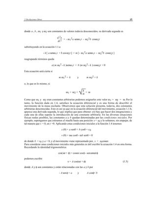 1 Oscilaciones libres                                                                                         15




donde a , b , ω1 y ω 2 son constantes de valores todavía desconocidos; su derivada segunda es

                                      d 2x
                                           = - ω 1 2 a senω 1 t - ω 2 2 b cosω 2 t
                                      dt 2

substituyendo en la ecuación 1.1.a

                        - k [ a senω 1 t + b cosω2 t ] = m [ - ω1 2 a senω 1 t - ω 2 2 b cosω 2 t ]

reagrupando términos queda

                                a ( m ω1 2 - k )senω 1 t + b (m ω2 2 - k ) cosω 2 t = 0

Esta ecuación será cierta si

                                        m ω1 2 = k              y            m ω2 2 = k

o, lo que es lo mismo, si


                                               ω1 = ω 2 =
                                                                    k
                                                                    √m = ω
Como que ω1 y ω2 eran constantes arbitrarias podemos asignarles este valor ω 1 = ω2 = ω. Por lo
tanto, la función dada en 1.4, satisface la ecuación diferencial y es una forma de describir el
movimiento de la masa oscilante. Observemos que esta solución presenta, todavía, dos constantes
arbitrarias desconocidas. Esto es así ya que en la ecuación diferencial del movimiento, ecuación 1.1.b,
aparece una derivada segunda, lo que implica que para obtener x(t) hay que hacer dos integraciones y
cada una de ellas supone la introducción de una constante arbitraria. En las diversas situaciones
físicas reales posibles, las constantes a y b quedan determinadas por las condiciones iniciales. Por
ejemplo, supongamos que estiramos el muelle hasta una posición x = x0 y lo soltamos, sin empujar, de
tal manera que v = 0, en t =0. Aplicando estas condiciones iniciales a la función 1.4 tenemos

                                           x (0) = a sen0 + b cos0 = x 0

                                           v (0) = ωa cos0 - ωb sen0 = 0

de donde b = x0 y a = 0, y el movimiento viene representado por, x = x0 cosωt.
Para considerar unas condiciones iniciales más generales es útil escribir la ecuación 1.4 en otra forma.
Recordando la identidad trigonométrica

                                       cos(ωt + φ) = cosωt cos φ - senωtsen φ

podemos escribir
                                                  x = A cos(ωt + φ)                                   (1.5)

donde A y φ son constantes y están relacionadas con las a y b por

                                        - A sen φ = a           y             A cosφ= b




                                             © los autores, 1998; © Edicions UPC, 1998.
 