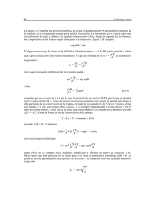 42                                                                                    Oscilaciones y ondas




La figura 1.27 muestra una posición genérica, en la que el desplazamiento θ, (en radianes) respecto de
la vertical, es la coordenada tomada para definir la posición. La trayectoria de m estará sobre una
circunferencia de radio l, debido a la ligadura impuesta por el hilo. Según la segunda ley de Newton,
las componentes de las fuerzas según la tangente a la trayectoria, figura 1.28 cumplen

                                               - mgsenθ = mat

El signo menos surge de cómo se ha definido el desplazamiento, s = l θ, del punto material e indica
                                                                                   dθ
que el peso actíua como una fuerza restauradora. Ya que la celeridad de m es v = l    , su aceleración
                                                                                   dt
tangencial es
                                                dv    d 2θ
                                          at = l = l 2
                                                dt    dt

con lo que la ecuación diferencial del movimiento queda

                                                d 2θ
                                           ml        = - mg senθ
                                                dt 2

o bien
                                           d 2θ    g
                                                = - sen θ                                      (1.19)
                                           dt 2    l

ecuación que no es como la 1.1.a por lo que el movimiento no será un MAS, por lo que se debería
resolver para obtener θ( t). Antes de intentar resolverla planteemos otro punto de partida para llegar a
ella: partiendo de la conservación de la energía, en lugar de la segunda ley de Newton. Veamos: de las
dos fuerzas, T y mg, que actúan sobre la masa , T es siempre perpendicular a la trayectoria y por lo
tanto no realiza trabajo. Como mg es la única que realiza trabajo y es conservativa, podemos escribir
∆Ek = - ∆U, o bien en forma de ley de conservación de la energía

                                    E = E k + U = constante = E(0)

tomando U(θ = 0) = 0, tenemos

                                          1      dθ 2
                                 E(0) =     m [l    ] + mgl (1 - cosθ )
                                          2      dt

derivando respecto del tiempo

                                               d 2θ d θ             dθ
                                   0 = m l2             + mg l senθ
                                               dt 2 dt              dt

como dθ/dt no es siempre nula, podemos simplificar y obtener de nuevo la ecuación 1.19.
Observemos que esta ecuación no es lineal, pero sí lo sería si pudiéramos considerar senθ ≈ θ , el
péndulo, en esta aproximación de pequeñas oscilaciones , se comporta como un oscilador armónico
de periodo


                                               T0 = 2 π
                                                              
                                                              √ gl




                                      © los autores, 1998; © Edicions UPC, 1998.
 