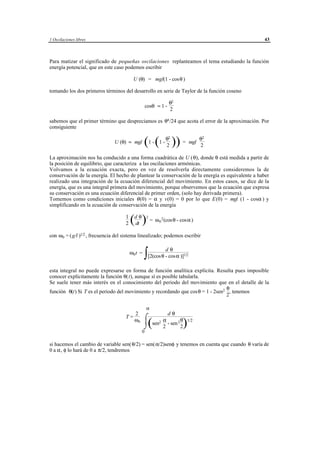 1 Oscilaciones libres                                                                             43



Para matizar el significado de pequeñas oscilaciones replanteamos el tema estudiando la función
energía potencial, que en este caso podemos escribir

                                          U (θ) = mgl(1 - cosθ )

tomando los dos primeros términos del desarrollo en serie de Taylor de la función coseno

                                                                   θ2
                                                    cosθ ≈ 1 -
                                                                   2

sabemos que el primer término que despreciamos es θ4 /24 que acota el error de la aproximación. Por
consiguiente


                                                 (1 - (1 - θ2 )) = mgl θ2
                                                                   2                 2
                               U (θ) ≈ mgl

La aproximación nos ha conducido a una forma cuadrática de U ( θ), donde θ está medida a partir de
la posición de equilibrio, que caracteriza a las oscilaciones armónicas.
Volvamos a la ecuación exacta, pero en vez de resolverla directamente consideremos la de
conservación de la energía. El hecho de plantear la conservación de la energía es equivalente a haber
realizado una integración de la ecuación diferencial del movimiento. En estos casos, se dice de la
energía, que es una integral primera del movimiento, porque observemos que la ecuación que expresa
su conservación es una ecuación diferencial de primer orden, (solo hay derivada primera).
Tomemos como condiciones iniciales θ (0) = α y v(0) = 0 por lo que E(0) = mgl (1 - cosα ) y
simplificando en la ecuación de conservación de la energía

                                    1
                                    2   (ddtθ ) = ω 2
                                                            0
                                                                2 (cosθ   - cosα )

con ω0 = (g/l )1/2 , frecuencia del sistema linealizado; podemos escribir


                                                 ∫
                                                              dθ
                                        ω0 t =
                                                     [2(cos θ - cosα )]1/2

esta integral no puede expresarse en forma de función analítica explícita. Resulta pues imposible
conocer explícitamente la función θ(t), aunque sí es posible tabularla.
Se suele tener más interés en el conocimiento del periodo del movimiento que en el detalle de la
                                                                                θ
función θ(t) Si T es el periodo del movimiento y recordando que cosθ = 1 - 2sen2 , tenemos
                                                                                2

                                                    α
                                       2                 dθ
                                       ω0 ⌠
                                    T=
                                                      α        θ 1/2
                                                 ⌡   (
                                                   sen2 - sen 2
                                                       2        2            )
                                                0

si hacemos el cambio de variable sen( θ/2) = sen(α/2)senφ y tenemos en cuenta que cuando θ varía de
0 a α, φ lo hará de 0 a π/2, tendremos




                                        © los autores, 1998; © Edicions UPC, 1998.
 