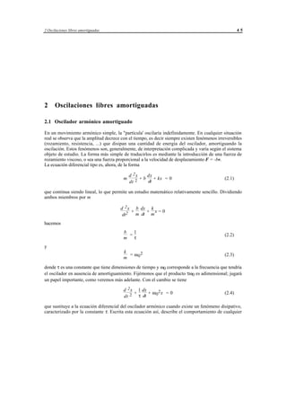 2 Oscilaciones libres amortiguadas                                                                    45




2     Oscilaciones libres amortiguadas

2.1 Oscilador armónico amortiguado

En un movimiento armónico simple, la "partícula' oscilaría indefinidamente. En cualquier situación
real se observa que la amplitud decrece con el tiempo, es decir siempre existen fenómenos irreversibles
(rozamiento, resistencia, ...) que disipan una cantidad de energía del oscilador, amortiguando la
oscilación. Estos fenómenos son, generalmente, de interpretación complicada y varía según el sistema
objeto de estudio. La forma más simple de traducirlos es mediante la introducción de una fuerza de
rozamiento viscoso, o sea una fuerza proporcional a la velocidad de desplazamiento F = -bv.
La ecuación diferencial tipo es, ahora, de la forma

                                              d 2x    dx
                                          m        +b    + kx = 0                             (2.1)
                                              dt 2    dt

que continua siendo lineal, lo que permite un estudio matemático relativamente sencillo. Dividiendo
ambos miembros por m

                                       d 2 x b dx k
                                            +     + x=0
                                        dt2   m dt m
hacemos
                                          b   1
                                            =                                                 (2.2)
                                          m τ
y
                                          k
                                            = ω 02                                            (2.3)
                                          m

donde τ es una constante que tiene dimensiones de tiempo y ω0 corresponde a la frecuencia que tendría
el oscilador en ausencia de amortiguamiento. Fijémonos que el producto τω0 es adimensional; jugará
un papel importante, como veremos más adelante. Con el cambio se tiene

                                          d 2 x 1 dx
                                               +     + ω 02x = 0                              (2.4)
                                          dt 2 τ dt

que sustituye a la ecuación diferencial del oscilador armónico cuando existe un fenómeno disipativo,
caracterizado por la constante τ. Escrita esta ecuación así, describe el comportamiento de cualquier




                                     © los autores, 1998; © Edicions UPC, 1998.
 