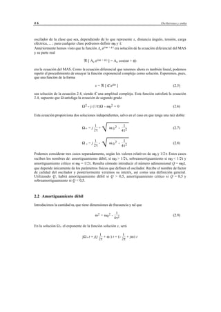 46                                                                                    Oscilaciones y ondas




oscilador de la clase que sea, dependiendo de lo que represente x, distancia ángulo, tensión, carga
eléctrica, ... ; para cualquier clase podremos definir ω0 y τ.
Anteriormente hemos visto que la función Ao ej(ωt + φ ) era solución de la ecuación diferencial del MAS
y su parte real

                                 ℜ [ Ao ej(ωt + φ ) ] = Ao cos(ωt + φ)

era la ecuación del MAS. Como la ecuación diferencial que tenemos ahora es también lineal, podemos
repetir el procedimiento de ensayar la función exponencial compleja como solución. Esperemos, pues,
que una función de la forma

                                          x = ℜ [ C ejΩt ]                                     (2.5)

sea solución de la ecuación 2.4, siendo C una amplitud compleja. Esta función satisfará la ecuación
2.4, supuesto que Ω satisfaga la ecuación de segundo grado

                                Ω 2 - j (1/τ)Ω - ω 0 2 = 0                                     (2.6)

Esta ecuación proporciona dos soluciones independientes, salvo en el caso en que tenga una raíz doble:


                                Ω+ = j
                                         1
                                         2τ
                                            +
                                                 √
                                                       ω 02 -
                                                                      1
                                                                     4τ 2
                                                                                               (2.7)



                                Ω-=j
                                     1
                                     2τ
                                        -
                                                 √
                                                       ω 02 -
                                                                      1
                                                                     4τ 2
                                                                                               (2.8)

Podemos considerar tres casos separadamente, según los valores relativos de ω0 y 1/2τ. Estos casos
reciben los nombres de: amortiguamiento débil, si ω0 > 1/2τ, sobreamortiguamiento si ω0 < 1/2τ y
amortiguamiento crítico si ω0 = 1/2τ. Resulta cómodo introducir el número adimensional Q = ω0τ,
que depende únicamente de los parámetros físicos que definen el oscilador. Recibe el nombre de factor
de calidad del oscilador y posteriormente veremos su interés, así como una definición general.
Utilizando Q, habrá amortiguamiento débil si Q > 0,5, amortiguamiento crítico si Q = 0,5 y
sobreamortiguamiento si Q < 0,5.



2.2 Amortiguamiento débil

Introducimos la cantidad ω, que tiene dimensiones de frecuencia y tal que

                                                              1
                                          ω 2 = ω 02 -                                         (2.9)
                                                             4τ 2

En la solución Ω+ el exponente de la función solución x, será

                                               1               1
                                jΩ + t = j(j      + ω ) t = (-    + jω) t
                                               2τ              2τ




                                     © los autores, 1998; © Edicions UPC, 1998.
 