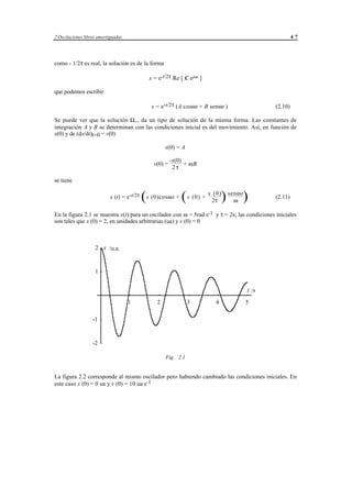 2 Oscilaciones libres amortiguadas                                                                            47




como - 1/2τ es real, la solución es de la forma

                                                x = e-t/2τ Re [ C ejωt ]

que podemos escribir

                                                  x = e-t/2τ (A cosωt + B senωt )                    (2.10)

Se puede ver que la solución Ω - , da un tipo de solución de la misma forma. Las constantes de
integración A y B se determinan con las condiciones inicial es del movimiento. Así, en función de
x(0) y de (dx/dt)t=0 = v(0)

                                                           x(0) = A

                                                             -x(0)
                                                   v(0) =          + ωB
                                                              2τ

se tiene

                            x (t) = e-t/2τ   (x (0)cosω t + ( v (0) + x 2τ ) senωt)
                                                                        (0)
                                                                               ω
                                                                                                     (2.11)


En la figura 2.1 se muestra x(t) para un oscilador con ω = 5rad·s-1 y τ = 2s; las condiciones iniciales
son tales que x (0) = 2, en unidades arbitrarias (ua) y v (0) = 0



                    2 x /u.a.



                    1


                                                                                              t /s

                                     1                2                  3                4   5

                   -1



                   -2

                                                           Fig. 2.1


La figura 2.2 corresponde al mismo oscilador pero habiendo cambiado las condiciones iniciales. En
este caso x (0) = 0 ua y v (0) = 10 ua·s-1




                                             © los autores, 1998; © Edicions UPC, 1998.
 