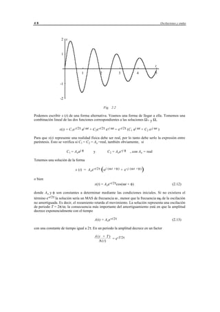 48                                                                                                     Oscilaciones y ondas




                  2 x



                  1


                                                                                                   t
                                 1               2                   3              4              5

                 -1



                 -2

                                                      Fig. 2.2

Podemos escribir x (t) de una forma alternativa. Veamos una forma de llegar a ella. Tomemos una
combinación lineal de las dos funciones correspondientes a las soluciones Ω+ y Ω-

                 x(t) = C 1e-t/2τ ej ωt + C 2e-t/2τ e-j ωt = e-t/2τ (C 1 ej ωt + C 2 e-j ωt )

Para que x(t) represente una realidad física debe ser real, por lo tanto debe serlo la expresión entre
paréntesis. Esto se verifica si C1 = C2 = Ao =real, también obviamente, si

                      C 1 = A oej φ        y             C 2 = A oe -j φ        , con A o = real

Tenemos una solución de la forma

                             x (t) = A oe-t/2τ e j (ω t + φ ) + e - j (ω t + φ )
                                                  (                                     )
o bien
                                            x(t) = A oe-t/2τcos(ωt + φ)                                         (2.12)

donde A o y φ son constantes a determinar mediante las condiciones iniciales. Si no existiera el
término e-t/2τ la solución sería un MAS de frecuencia ω , menor que la frecuencia ω0 de la oscilación
no amortiguada. Es decir, el rozamiento retarda el movimiento. La solución representa una oscilación
de periodo T = 2π/ω; la consecuencia más importante del amortiguamiento está en que la amplitud
decrece exponencialmente con el tiempo

                                            A(t) = A oe-t/2τ                                                    (2.13)

con una constante de tiempo igual a 2τ. En un periodo la amplitud decrece en un factor

                                            A (t + T )
                                                       = e-T/2τ
                                               A(t)




                                       © los autores, 1998; © Edicions UPC, 1998.
 
