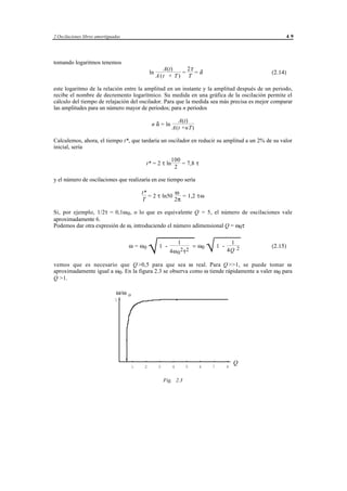 2 Oscilaciones libres amortiguadas                                                                             49




tomando logaritmos tenemos
                                                         A(t)     2τ
                                                 ln             =    =δ                                   (2.14)
                                                      A (t + T ) T

este logaritmo de la relación entre la amplitud en un instante y la amplitud después de un periodo,
recibe el nombre de decremento logarítmico. Su medida en una gráfica de la oscilación permite el
cálculo del tiempo de relajación del oscilador. Para que la medida sea más precisa es mejor comparar
las amplitudes para un número mayor de periodos; para n periodos

                                                                 A(t)
                                                  n δ = ln
                                                               A(t +nT)

Calculemos, ahora, el tiempo t*, que tardaría un oscilador en reducir su amplitud a un 2% de su valor
inicial, sería

                                                              100
                                              t* = 2 τ ln         = 7,8 τ
                                                               2

y el número de oscilaciones que realizaría en ese tiempo sería

                                           t*            ω
                                              = 2 τ ln50    = 1,2 τω
                                           T             2π

Si, por ejemplo, 1/2τ = 0,1ω 0 , o lo que es equivalente Q = 5, el número de oscilaciones vale
aproximadamente 6.
Podemos dar otra expresión de ω, introduciendo el número adimensional Q = ω0τ



                                                 √
                                                                                       √
                                                                                        
                                                                   1                               1
                                     ω = ω0            1 -                  = ω0            1 -           (2.15)
                                                             4ω 0 2 τ 2                           4Q 2

vemos que es necesario que Q >0,5 para que sea ω real. Para Q >>1, se puede tomar ω
aproximadamente igual a ω0. En la figura 2.3 se observa como ω tiende rápidamente a valer ω0 para
Q >1.

                               ω/ω o
                               1




                                                                                                      Q
                                       1     2        3        4       5        6       7         8


                                                          Fig. 2.3




                                           © los autores, 1998; © Edicions UPC, 1998.
 